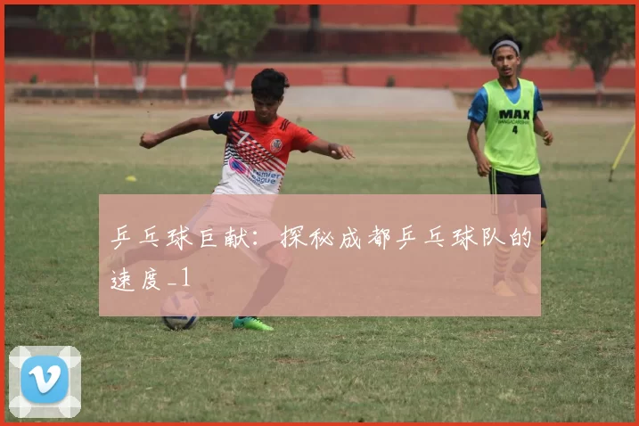 乒乓球巨献：探秘成都乒乓球队的速度_1