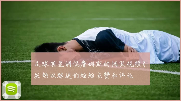 足球明星调侃詹姆斯的搞笑视频引发热议球迷们纷纷点赞和评论