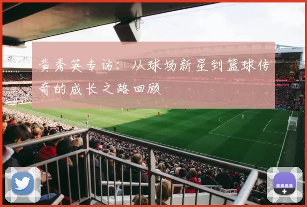 黄秀英专访：从球场新星到篮球传奇的成长之路回顾