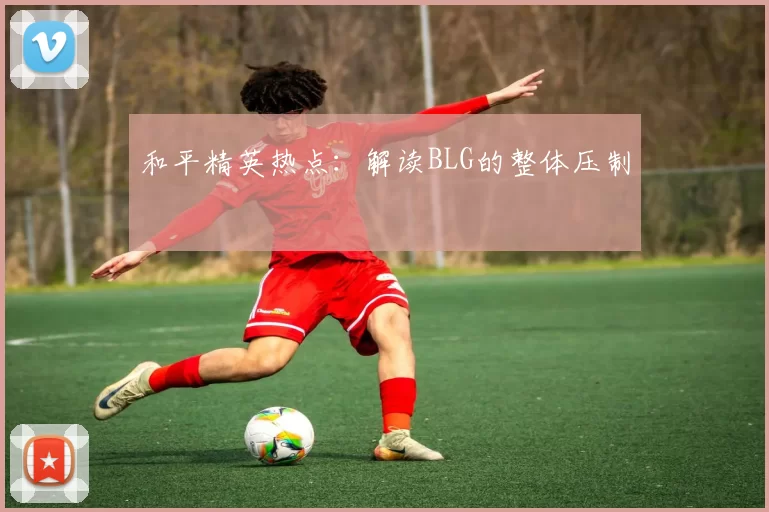 和平精英热点：解读BLG的整体压制