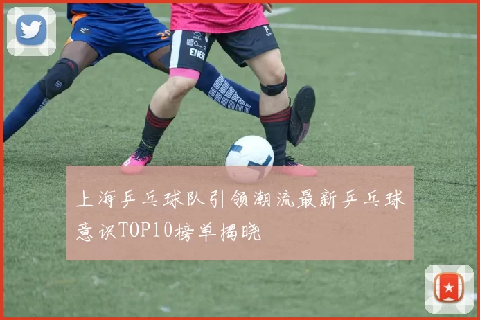 上海乒乓球队引领潮流最新乒乓球意识TOP10榜单揭晓