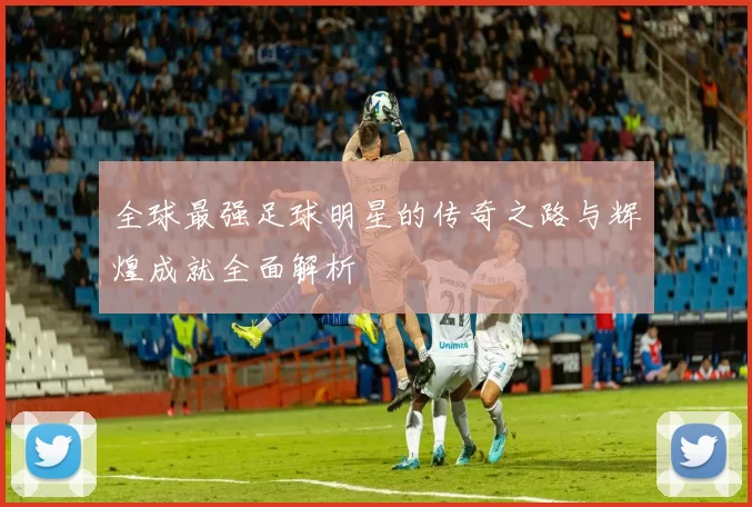 全球最强足球明星的传奇之路与辉煌成就全面解析